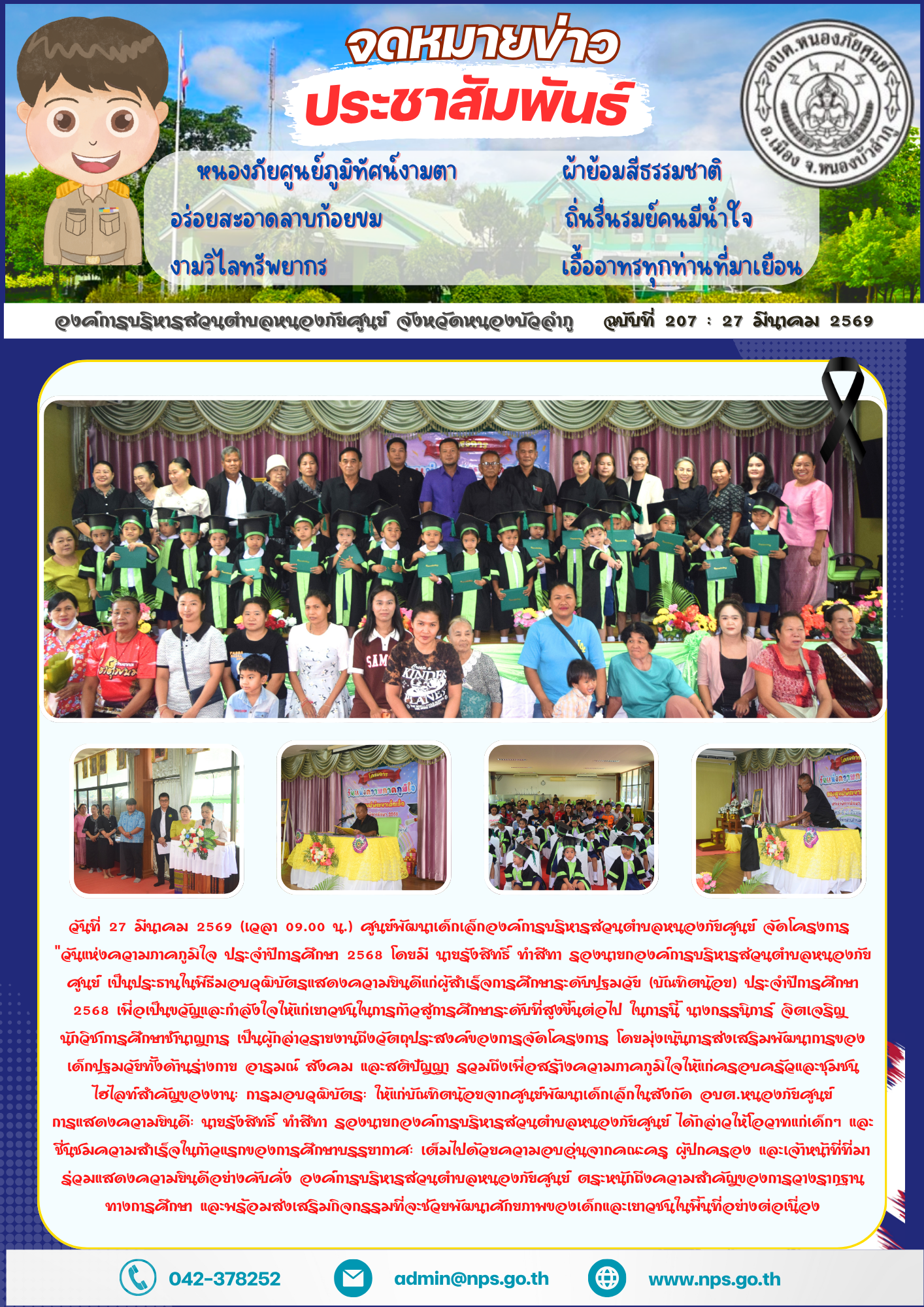 วันที่ 27 มีนาคม 2569 (เวลา 09.00 น.) ศูนย์​พัฒนา​เด็กเล็กองค์การบริหารส่วนตำบลหนองภัยศูนย์ จัดโครงการ  "วันแห่งความภาคภูมิใจ ประจำปีการศึกษา 2568 โดยมี นายรังสิทธิ์ ทำสีทา รองนายกองค์การบริหารส่วนตำบลหนองภัยศูนย์ เป็นประธานในพิธีมอบวุฒิบัตรแสดงความยินดีแก่ผู้สำเร็จการศึกษาระดับปฐมวัย (บัณฑิตน้อย) ประจำปีการศึกษา 2568 เพื่อเป็นขวัญและกำลังใจให้แก่เยาวชนในการก้าวสู่การศึกษาระดับที่สูงขึ้นต่อไป ในการนี้ นางกรรนิการ์ จิตเจริญ  นักวิชาการศึกษาชำนาญการ เป็นผู้กล่าวรายงานถึงวัตถุประสงค์ของการจัดโครงการ โดยมุ่งเน้นการส่งเสริมพัฒนาการของเด็กปฐมวัยทั้งด้านร่างกาย อารมณ์ สังคม และสติปัญญา รวมถึงเพื่อสร้างความภาคภูมิใจให้แก่ครอบครัวและชุมชน​ไฮไลท์สำคัญของงาน: การมอบวุฒิบัตร: ให้แก่บัณฑิตน้อยจากศูนย์พัฒนาเด็กเล็กในสังกัด อบต.หนองภัยศูนย์ การแสดงความยินดี: นายรังสิทธิ์ ทำสีทา รองนายกองค์การบริหารส่วนตำบลหนองภัยศูนย์ ได้กล่าวให้โอวาทแก่เด็กๆ และชื่นชมความสำเร็จในก้าวแรกของการศึกษาบรรยากาศ: เต็มไปด้วยความอบอุ่นจากคณะครู ผู้ปกครอง และเจ้าหน้าที่ที่มาร่วมแสดงความยินดีอย่างคับคั่ง ​องค์การบริหารส่วนตำบล