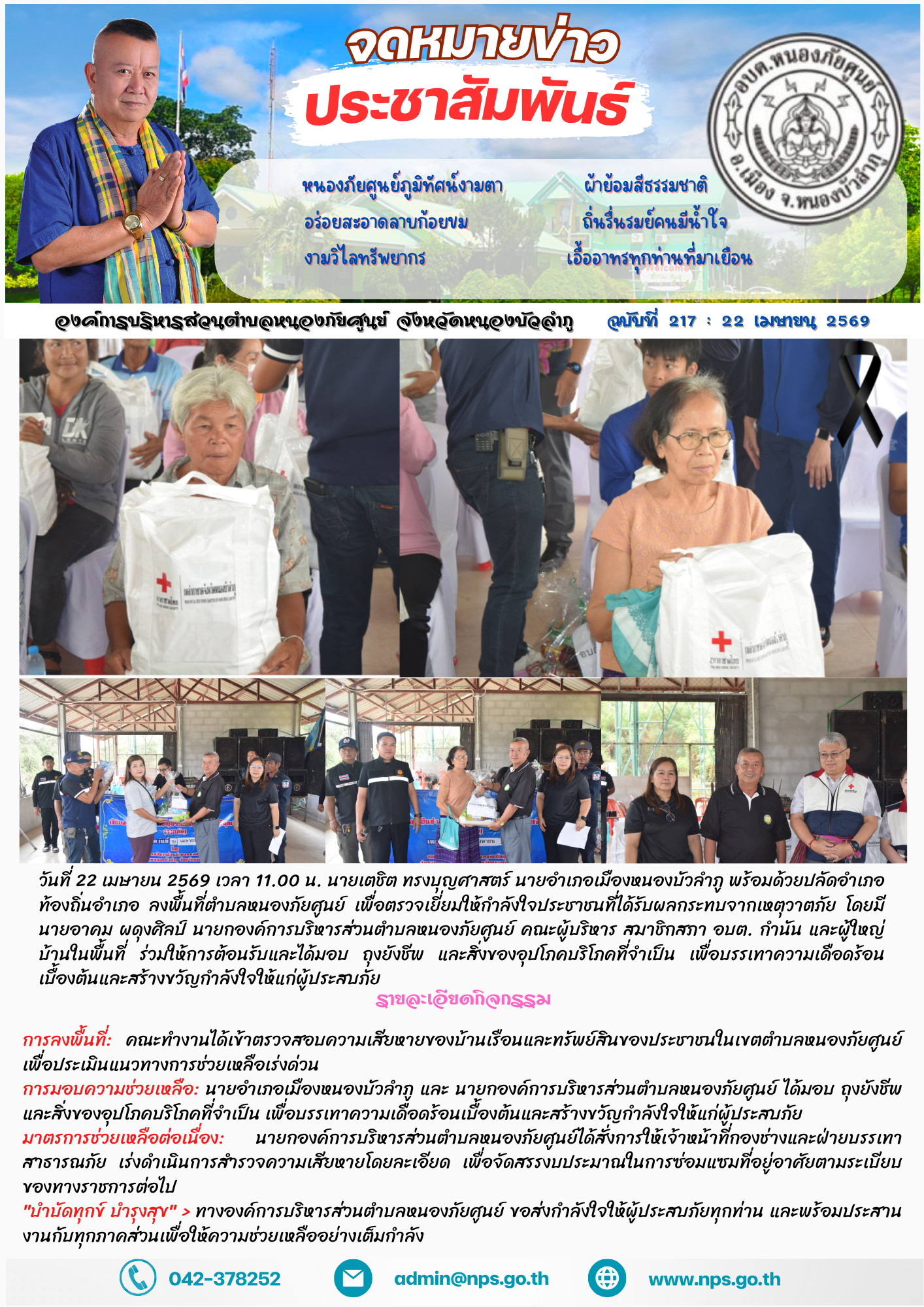 วันที่ 22 เมษายน 2569  เวลา 11.00 น. นายเตชิต ทรงบุญศาสตร์  นายอำเภอเมืองหนองบัวลำภู พร้อมด้วยปลัดอำเภอ  ท้องถิ่นอำเภอ  ลงพื้นที่ตำบลหนองภัยศูนย์ เพื่อตรวจเยี่ยมให้กำลังใจประชาชนที่ได้รับผลกระทบจากเหตุวาตภัย (ลมพายุ) เมื่อวันอาทิตย์ ที่ 19 เมษายน 2569 ที่ผ่านมา  โดยมี นายอาคม ผดุงศิลป์ นายกองค์การบริหารส่วนตำบลหนองภัยศูนย์ คณะผู้บริหาร สมาชิกสภา อบต. กำนัน และผู้ใหญ่บ้านในพื้นที่ ร่วมให้การต้อนรับและได้มอบ ถุงยังชีพ และสิ่งของอุปโภคบริโภคที่จำเป็น เพื่อบรรเทาความเดือดร้อนเบื้องต้นและสร้างขวัญกำลังใจให้แก่ผู้ประสบภัย รายละเอียดกิจกรรม การลงพื้นที่: คณะทำงานได้เข้าตรวจสอบความเสียหายของบ้านเรือนและทรัพย์สินของประชาชนในเขตตำบลหนองภัยศูนย์ เพื่อประเมินแนวทางการช่วยเหลือเร่งด่วน การมอบความช่วยเหลือ: นายอำเภอเมืองหนองบัวลำภู และ นายกองค์การบริหารส่วนตำบลหนองภัยศูนย์ ได้มอบ ถุงยังชีพ และสิ่งของอุปโภคบริโภคที่จำเป็น เพื่อบรรเทาความเดือดร้อนเบื้องต้นและสร้างขวัญกำลังใจให้แก่ผู้ประสบภัย มาตรการช่วยเหลือต่อเนื่อง: นายกองค์การบริหารส่วนตำบลหนองภัยศูนย์ได้สั่งการให้เจ้าหน้าที่กองช่างและฝ่ายบรรเทาสาธ