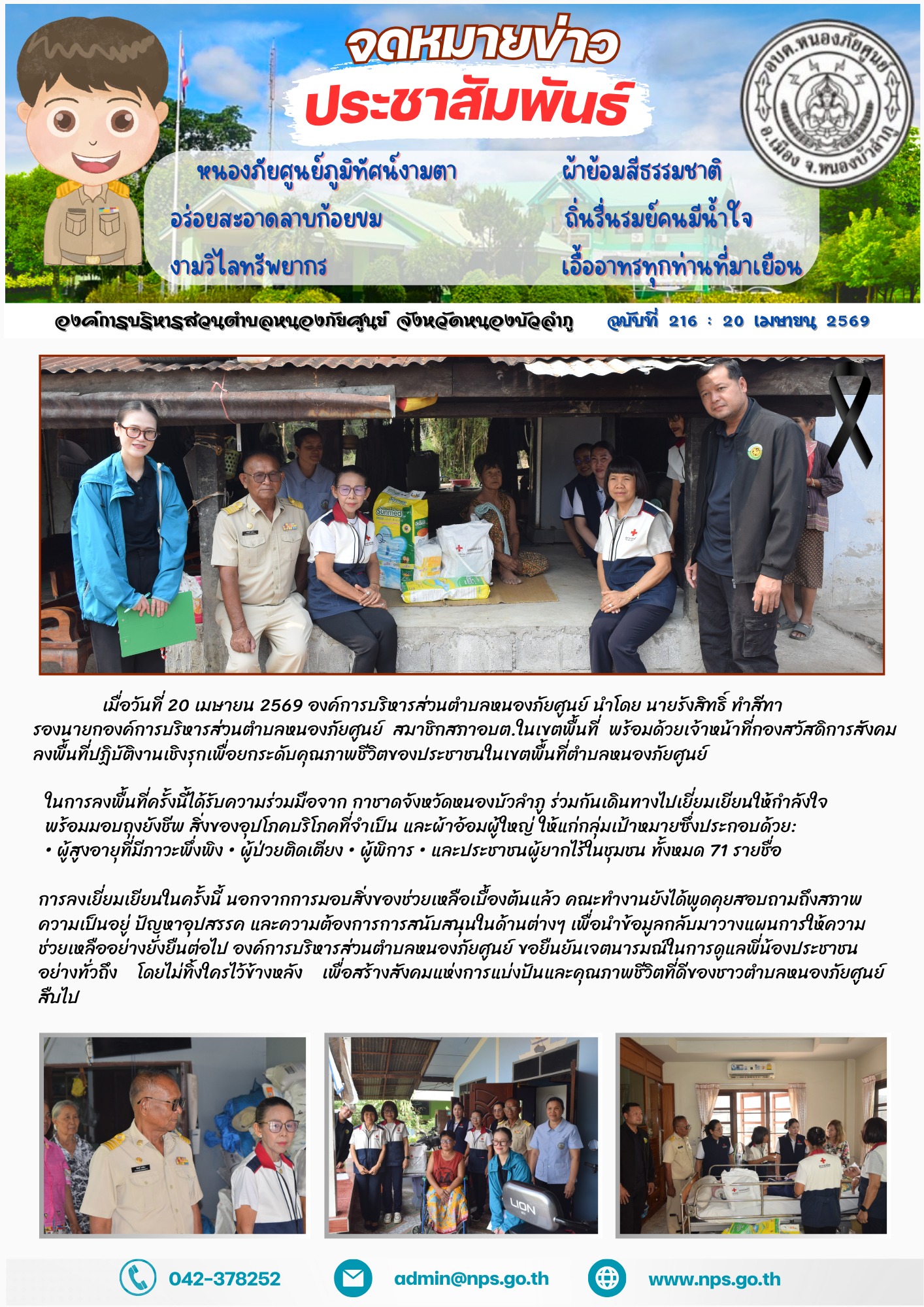 เมื่อวันที่ 20 เมษายน 2569 องค์การบริหารส่วนตำบลหนองภัยศูนย์ นำโดย นายรังสิทธิ์ ทำสีทา รองนายกองค์การบริหารส่วนตำบลหนองภัยศูนย์ สมาชิกสภา อบต.ในเขตพื้นที่ พร้อมด้วยเจ้าหน้าที่และกองสวัสดิการสังคม ลงพื้นที่ปฏิบัติงานเชิงรุกเพื่อยกระดับคุณภาพชีวิตของประชาชนในเขตพื้นที่ตำบลหนองภัยศูนย์ ในการลงพื้นที่ครั้งนี้ได้รับความร่วมมือจาก กาชาดจังหวัดหนองบัวลำภู ร่วมกันเดินทางไปเยี่ยมเยียนให้กำลังใจ พร้อมมอบถุงยังชีพ สิ่งของอุปโภคบริโภคที่จำเป็น และผ้าอ้อมผู้ใหญ่ ให้แก่กลุ่มเป้าหมายซึ่งประกอบด้วย: • ผู้สูงอายุที่มีภาวะพึ่งพิง • ผู้ป่วยติดเตียง • ผู้พิการ • และประชาชนผู้ยากไร้ในชุมชน ทั้งหมด 71 รายชื่อ การลงเยี่ยมเยียนในครั้งนี้ นอกจากการมอบสิ่งของช่วยเหลือเบื้องต้นแล้ว คณะทำงานยังได้พูดคุยสอบถามถึงสภาพความเป็นอยู่ ปัญหาอุปสรรค และความต้องการการสนับสนุนในด้านต่างๆ เพื่อนำข้อมูลกลับมาวางแผนการให้ความช่วยเหลืออย่างยั่งยืนต่อไป องค์การบริหารส่วนตำบลหนองภัยศูนย์ ขอยืนยันเจตนารมณ์ในการดูแลพี่น้องประชาชนอย่างทั่วถึง โดยไม่ทิ้งใครไว้ข้างหลัง เพื่อสร้างสังคมแห่งการแบ่งปันและคุณภาพชีวิตที่ดีของชาวตำบลหนองภัยศ